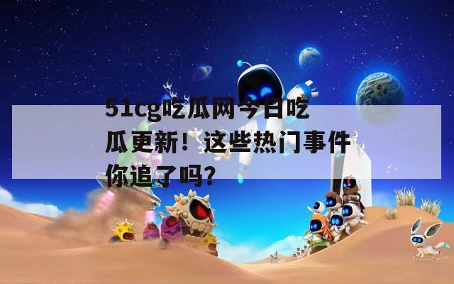 51cg吃瓜网今日吃瓜更新！这些热门事件你追了吗？