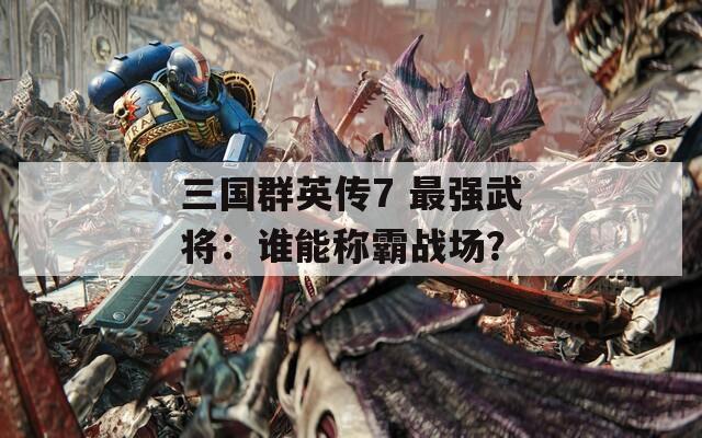 三国群英传7 最强武将：谁能称霸战场？