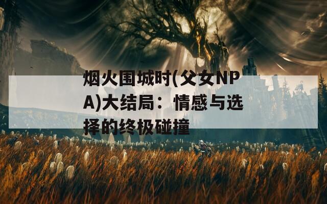 烟火围城时(父女NPA)大结局：情感与选择的终极碰撞