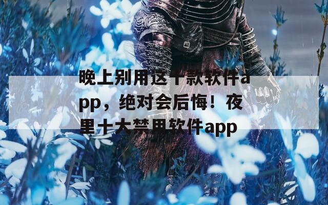 晚上别用这十款软件app，绝对会后悔！夜里十大禁用软件app