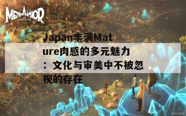 Japan丰满Mature肉感的多元魅力：文化与审美中不被忽视的存在