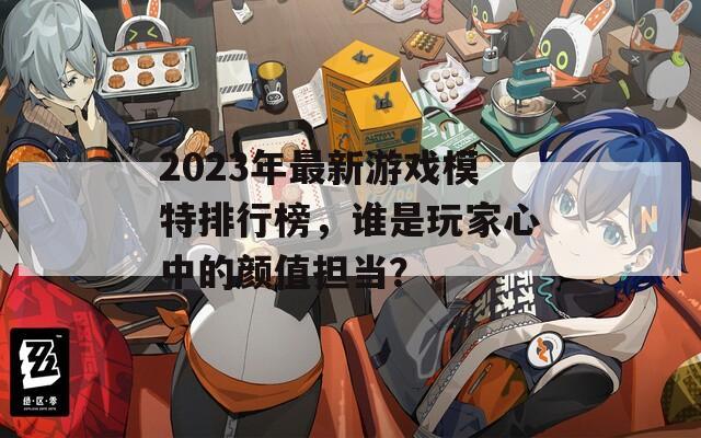 2023年最新游戏模特排行榜，谁是玩家心中的颜值担当？