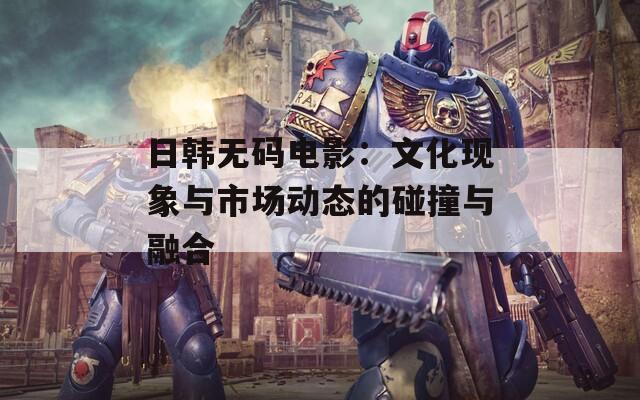 日韩无码电影：文化现象与市场动态的碰撞与融合