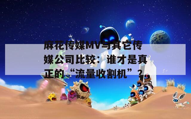 麻花传媒MV与其它传媒公司比较：谁才是真正的“流量收割机”？