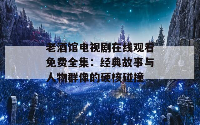 老酒馆电视剧在线观看免费全集：经典故事与人物群像的硬核碰撞