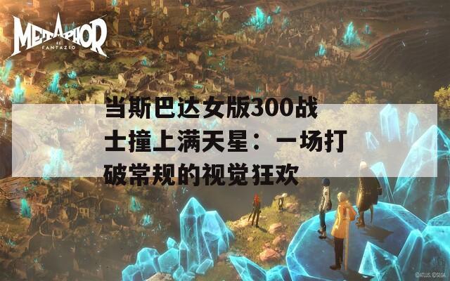 当斯巴达女版300战士撞上满天星：一场打破常规的视觉狂欢