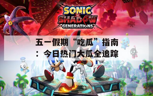 五一假期“吃瓜”指南：今日热门大瓜全追踪
